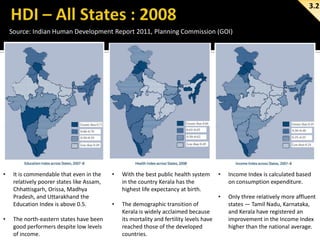 3.2
Source: Indian Human Development Report 2011, Planning Commission (GOI)

•

•

It is commendable that even in the
relatively poorer states like Assam,
Chhattisgarh, Orissa, Madhya
Pradesh, and Uttarakhand the
Education Index is above 0.5.

The north-eastern states have been
good performers despite low levels
of income.

•

•

The demographic transition of
Kerala is widely acclaimed because
its mortality and fertility levels have
reached those of the developed
countries.

•

Income Index is calculated based
on consumption expenditure.

•

With the best public health system
in the country Kerala has the
highest life expectancy at birth.

Only three relatively more affluent
states — Tamil Nadu, Karnataka,
and Kerala have registered an
improvement in the Income Index
higher than the national average.

 