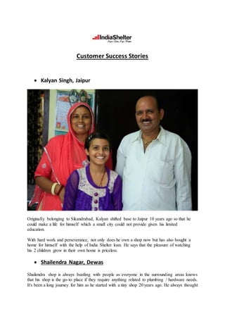 Customer Success Stories
 Kalyan Singh, Jaipur
Originally belonging to Sikandrabad, Kalyan shifted base to Jaipur 10 years ago so that he
could make a life for himself which a small city could not provide given his limited
education.
With hard work and perseverance, not only does he own a shop now but has also bought a
home for himself with the help of India Shelter loan. He says that the pleasure of watching
his 2 children grow in their own home is priceless.
 Shailendra Nagar, Dewas
Shailendra shop is always bustling with people as everyone in the surrounding areas knows
that his shop is the go-to place if they require anything related to plumbing / hardware needs.
It's been a long journey for him as he started with a tiny shop 20 years ago. He always thought
 