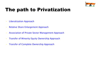 The path to Privatization

• Liberalization Approach

• Relative Share Enlargement Approach

• Association of Private Sector Management Approach

• Transfer of Minority Equity Ownership Approach

• Transfer of Complete Ownership Approach
 
