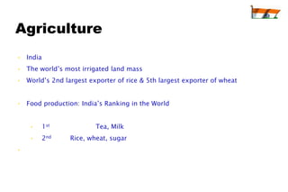 Agriculture
• India
• The world’s most irrigated land mass
• World’s 2nd largest exporter of rice & 5th largest exporter of wheat


• Food production: India’s Ranking in the World


    •     1st            Tea, Milk
    •     2nd   Rice, wheat, sugar
•
 