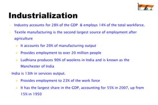 Industrialization
• Industry accounts for 28% of the GDP & employs 14% of the total workforce.

• Textile manufacturing is the second largest source of employment after
   agriculture

    It accounts for 20% of manufacturing output

    Provides employment to over 20 million people

    Ludhiana produces 90% of woolens in India and is known as the
       Manchester of India

• India is 13th in services output.

    Provides employment to 23% of the work force

    It has the largest share in the GDP, accounting for 55% in 2007, up from
       15% in 1950
 