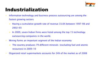 Industrialization
•   Information technology and business process outsourcing are among the
    fastest growing sectors

     Having a cumulative growth rate of revenue 33.6% between 1997–98 and
      2002–03

     In 2009, seven Indian firms were listed among the top 15 technology
      outsourcing companies in the world.

•   Mining forms an important segment of the Indian economy

     The country produces 79 different minerals (excluding fuel and atomic
       resources) in 2009–10

•   Organized retail supermarkets accounts for 24% of the market as of 2008
 