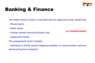 Banking & Finance

• The Indian money market is classified into the organized sector comprising

  Private banks

  Public banks
                                                        as scheduled banks
  Foreign owned commercial banks and

  Cooperative banks

• The unorganized sector includes

  Individual or family owned indigenous bankers or money lenders and non-
  banking financial companies
 
