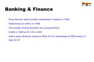 Banking & Finance

• Prime Minister Indira Gandhi nationalized 14 banks in 1969

• Followed by six others in 1980

• The number of bank branches has increased from

 8,260 in 1969 to 72,170 in 2007

• India's gross domestic saving in 2006–07 as a percentage of GDP stood at a
  high 32.7%
 