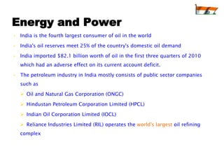 Energy and Power
• India is the fourth largest consumer of oil in the world

• India's oil reserves meet 25% of the country's domestic oil demand

• India imported $82.1 billion worth of oil in the first three quarters of 2010
   which had an adverse effect on its current account deficit.

• The petroleum industry in India mostly consists of public sector companies
   such as

    Oil and Natural Gas Corporation (ONGC)

    Hindustan Petroleum Corporation Limited (HPCL)

    Indian Oil Corporation Limited (IOCL)

    Reliance Industries Limited (RIL) operates the world's largest oil refining
   complex
 