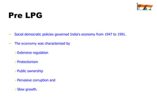 Pre LPG

•   Social democratic policies governed India's economy from 1947 to 1991.

•   The economy was characterized by

    Extensive regulation

    Protectionism

    Public ownership

    Pervasive corruption and

    Slow growth.
 