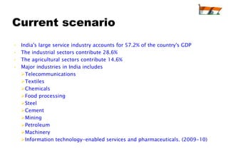 Current scenario
•   India's large service industry accounts for 57.2% of the country's GDP
•   The industrial sectors contribute 28.6%
•   The agricultural sectors contribute 14.6%
•   Major industries in India includes
    Telecommunications
    Textiles
    Chemicals
    Food processing
    Steel
    Cement
    Mining
    Petroleum
    Machinery
    Information technology-enabled services and pharmaceuticals. (2009-10)
 