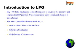 Introduction to LPG
• July 1991,India has taken a series of measures to structure the economy and
   improve the BOP position. The new economic policy introduced changes in
   several areas.

• The policy have salient feature which are: -

    Liberalization (internal and external)

    Extending Privatization

    Globalization of the economy
 