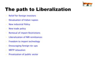 The path to Liberalization
• Relief for foreign investors

• Devaluation of Indian rupees

• New industrial Policy

• New trade policy

• Removal of import Restrictions

• Liberalization of NRI remittances

• Freedom to import technology

• Encouraging foreign tie-ups

• MRTP relaxation

• Privatization of public sector
 