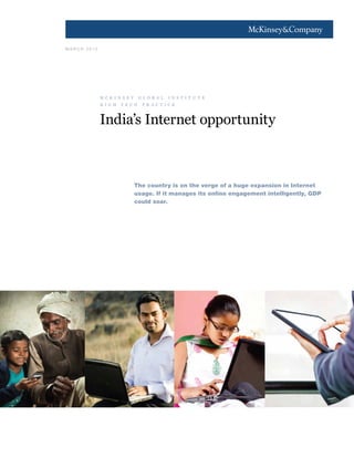 1
M A R C H 2 0 1 3
India’s Internet opportunity
The country is on the verge of a huge expansion in Internet
usage. If it manages its online engagement intelligently, GDP
could soar.
m c k i n s e y g l o b a l i n s t i t u t e
h i g h t e c h p r a c t i c e
 
