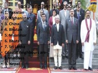 India and her Neighbours
• 1. Pakistan
• 2. Afghanistan
• 3. China
• 4. Bhutan
• 5. Myanmar
• 6. Bhutan
• 7. Sri Lanka
• Coastal neighbours are-
• 8.Maldives
• 9. Nepal
 