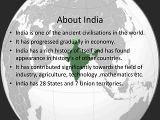 About India
• India is one of the ancient civilisations in the world.
• It has progressed gradually in economy.
• India has a rich history of itself and has found
appearance in history’s of other countries.
• It has contributed significantly towards the field of
industry, agriculture, technology ,mathematics etc.
• India has 28 States and 7 Union territories.
 