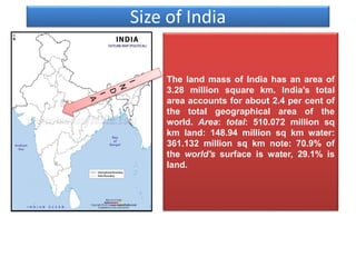 Size of India
The land mass of India has an area of
3.28 million square km. India’s total
area accounts for about 2.4 per cent of
the total geographical area of the
world. Area: total: 510.072 million sq
km land: 148.94 million sq km water:
361.132 million sq km note: 70.9% of
the world's surface is water, 29.1% is
land.
 