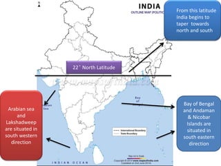 22 ̊ North Latitude
From this latitude
India begins to
taper towards
north and south
Bay of Bengal
and Andaman
& Nicobar
Islands are
situated in
south eastern
direction
Arabian sea
and
Lakshadweep
are situated in
south western
direction
 