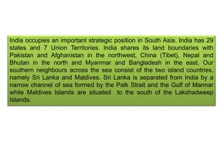 India occupies an important strategic position in South Asia. India has 29
states and 7 Union Territories. India shares its land boundaries with
Pakistan and Afghanistan in the northwest, China (Tibet), Nepal and
Bhutan in the north and Myanmar and Bangladesh in the east. Our
southern neighbours across the sea consist of the two island countries,
namely Sri Lanka and Maldives. Sri Lanka is separated from India by a
narrow channel of sea formed by the Palk Strait and the Gulf of Mannar
while Maldives Islands are situated to the south of the Lakshadweep
Islands.
 
