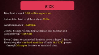 SIZE
Total land mass 3.28 million square km
India’s total land in globe is about 2.4‰.
Land boundary 15,200km
Coastal boundary(including Andaman and Nicobar and
Lakshadweep)7,516.6km
From Gujarat to Arunachal Pradesh there is lag of 2 hours.
Time along the standard meridian of India (82˚30’E) passes
through Mirzapur is taken as standard time.
 