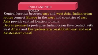INDIA AND THE
WORLD
Central location between east and west Asia. Indian ocean
routes connect Europe in the west and countries of east
Asia provide central location to India.
Deccan peninsula protrudes Indian ocean thus contact with
west Africa and Europe(western coast)South east and east
Asia(eastern coast).
 