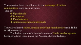 These routes have contributed in the exchange of Indian
commodities since ancient times.
idea of:
 Upanishads
Ramayana
 Panchatantra
Indian numerals and decimals.
They also shared spices, muslin and other merchandise from India
to other country.
The Indian numerals is also known as ‘Sindu-Arabic system’
because to take these ideas the Arabians helped Indians
 