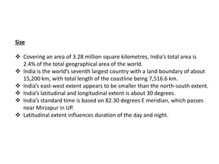 Size
 Covering an area of 3.28 million square kilometres, India’s total area is
2.4% of the total geographical area of the world.
 India is the world’s seventh largest country with a land boundary of about
15,200 km, with total length of the coastline being 7,516.6 km.
 India’s east-west extent appears to be smaller than the north-south extent.
 India’s latitudinal and longitudinal extent is about 30 degrees.
 India’s standard time is based on 82.30 degrees E meridian, which passes
near Mirzapur in UP.
 Latitudinal extent influences duration of the day and night.
 