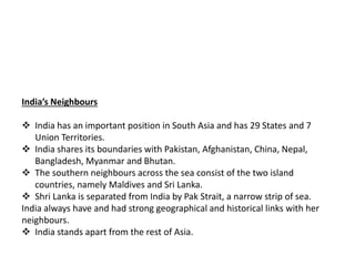 India’s Neighbours
 India has an important position in South Asia and has 29 States and 7
Union Territories.
 India shares its boundaries with Pakistan, Afghanistan, China, Nepal,
Bangladesh, Myanmar and Bhutan.
 The southern neighbours across the sea consist of the two island
countries, namely Maldives and Sri Lanka.
 Shri Lanka is separated from India by Pak Strait, a narrow strip of sea.
India always have and had strong geographical and historical links with her
neighbours.
 India stands apart from the rest of Asia.
 