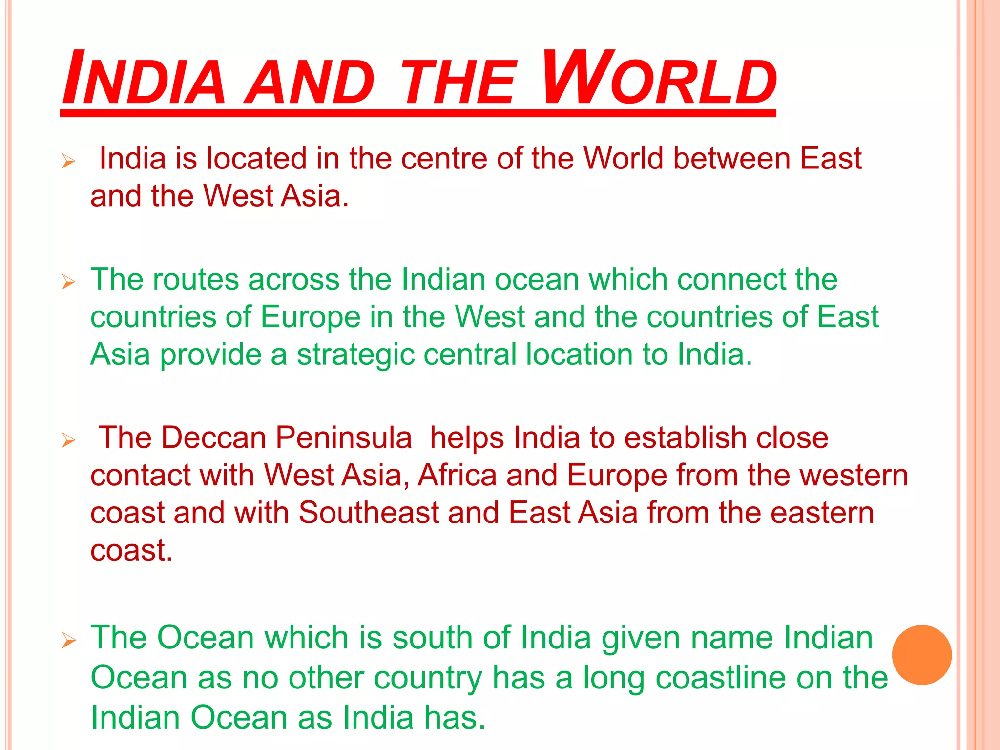 INDIA AND THE WORLD
 India is located in the centre of the World between East
and the West Asia.
 The routes across the Indian ocean which connect the
countries of Europe in the West and the countries of East
Asia provide a strategic central location to India.
 The Deccan Peninsula helps India to establish close
contact with West Asia, Africa and Europe from the western
coast and with Southeast and East Asia from the eastern
coast.
 The Ocean which is south of India given name Indian
Ocean as no other country has a long coastline on the
Indian Ocean as India has.
 