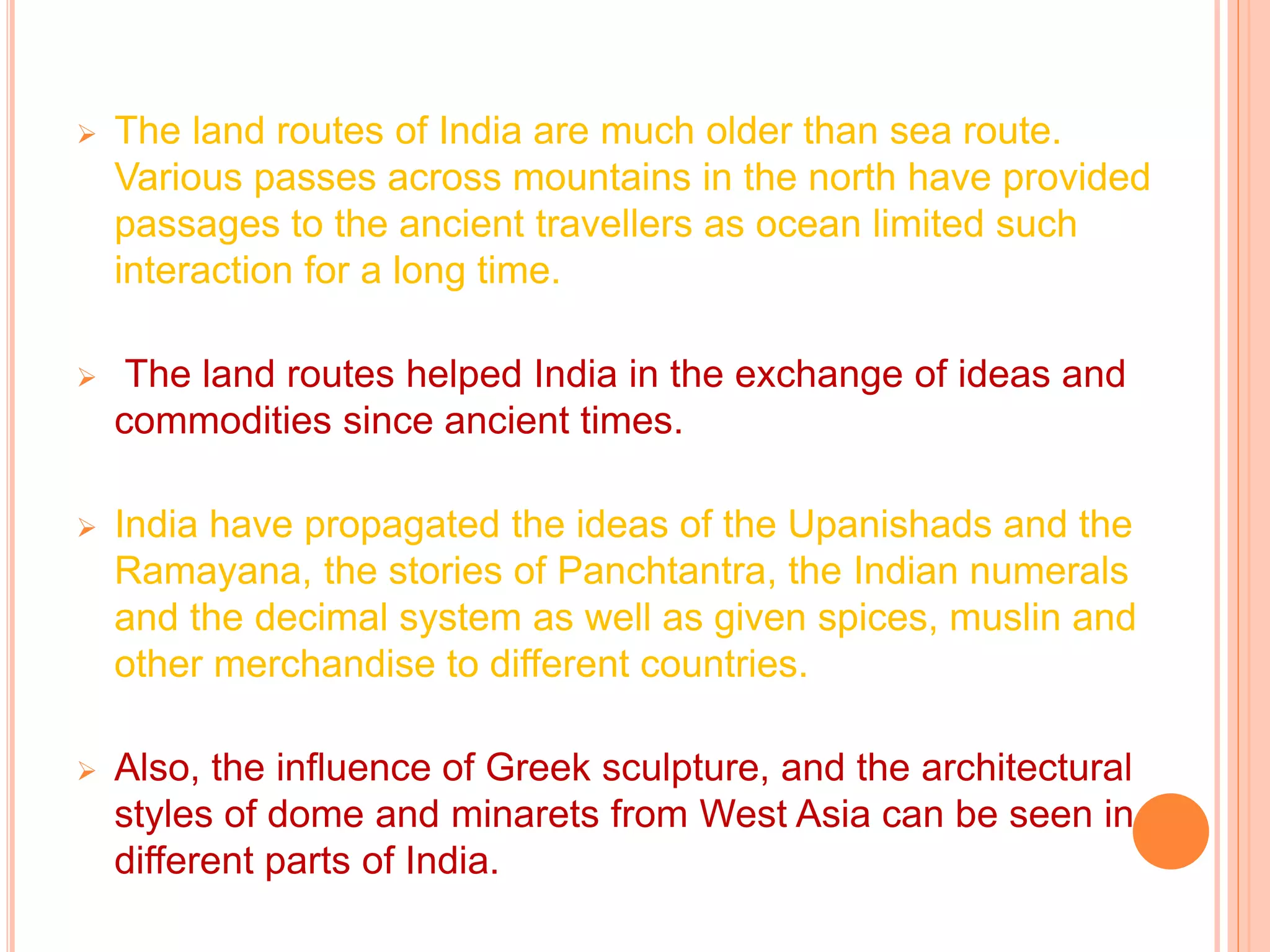  The land routes of India are much older than sea route.
Various passes across mountains in the north have provided
passages to the ancient travellers as ocean limited such
interaction for a long time.
 The land routes helped India in the exchange of ideas and
commodities since ancient times.
 India have propagated the ideas of the Upanishads and the
Ramayana, the stories of Panchtantra, the Indian numerals
and the decimal system as well as given spices, muslin and
other merchandise to different countries.
 Also, the influence of Greek sculpture, and the architectural
styles of dome and minarets from West Asia can be seen in
different parts of India.
 