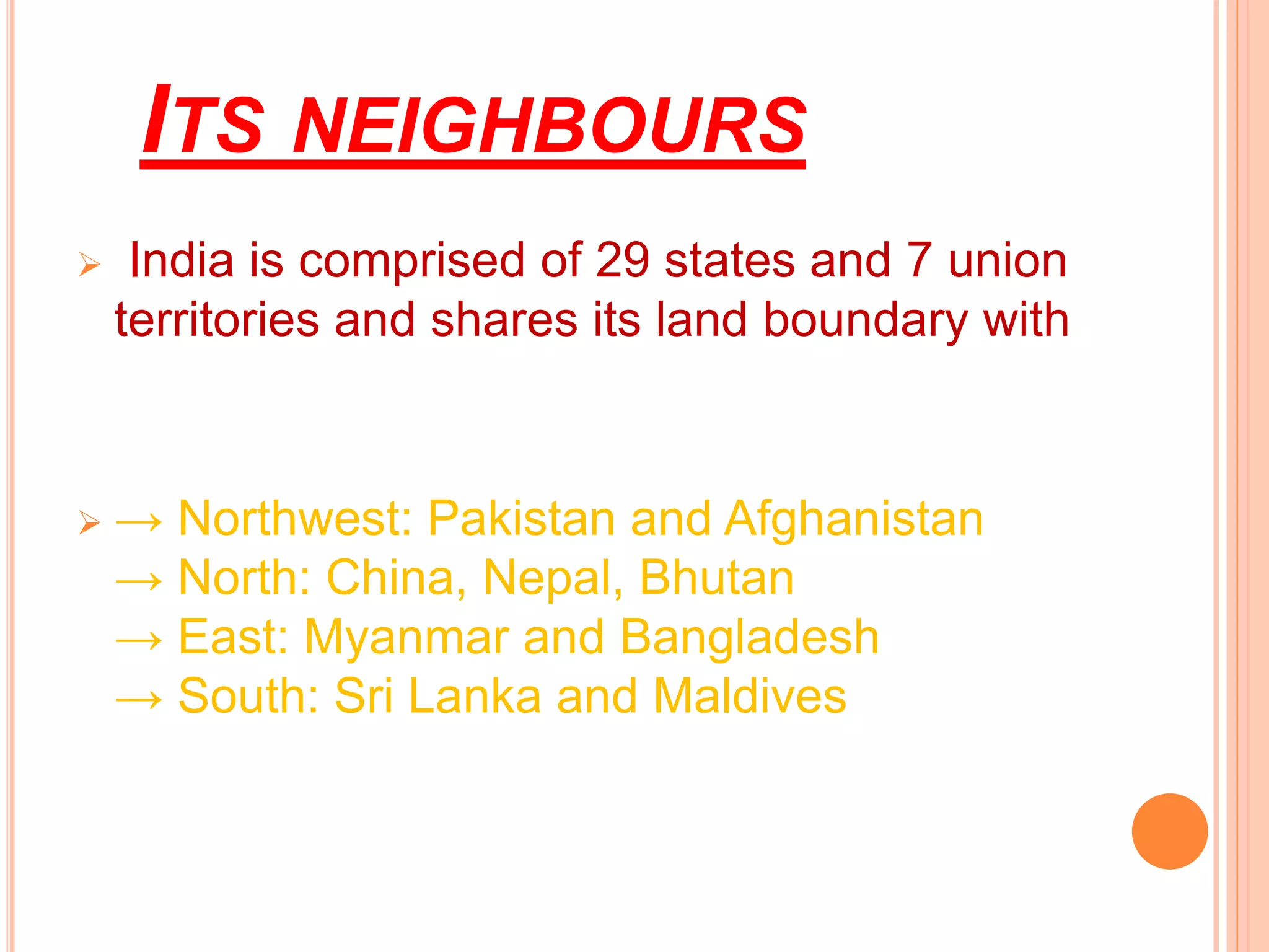 ITS NEIGHBOURS
 India is comprised of 29 states and 7 union
territories and shares its land boundary with
 → Northwest: Pakistan and Afghanistan
→ North: China, Nepal, Bhutan
→ East: Myanmar and Bangladesh
→ South: Sri Lanka and Maldives
 