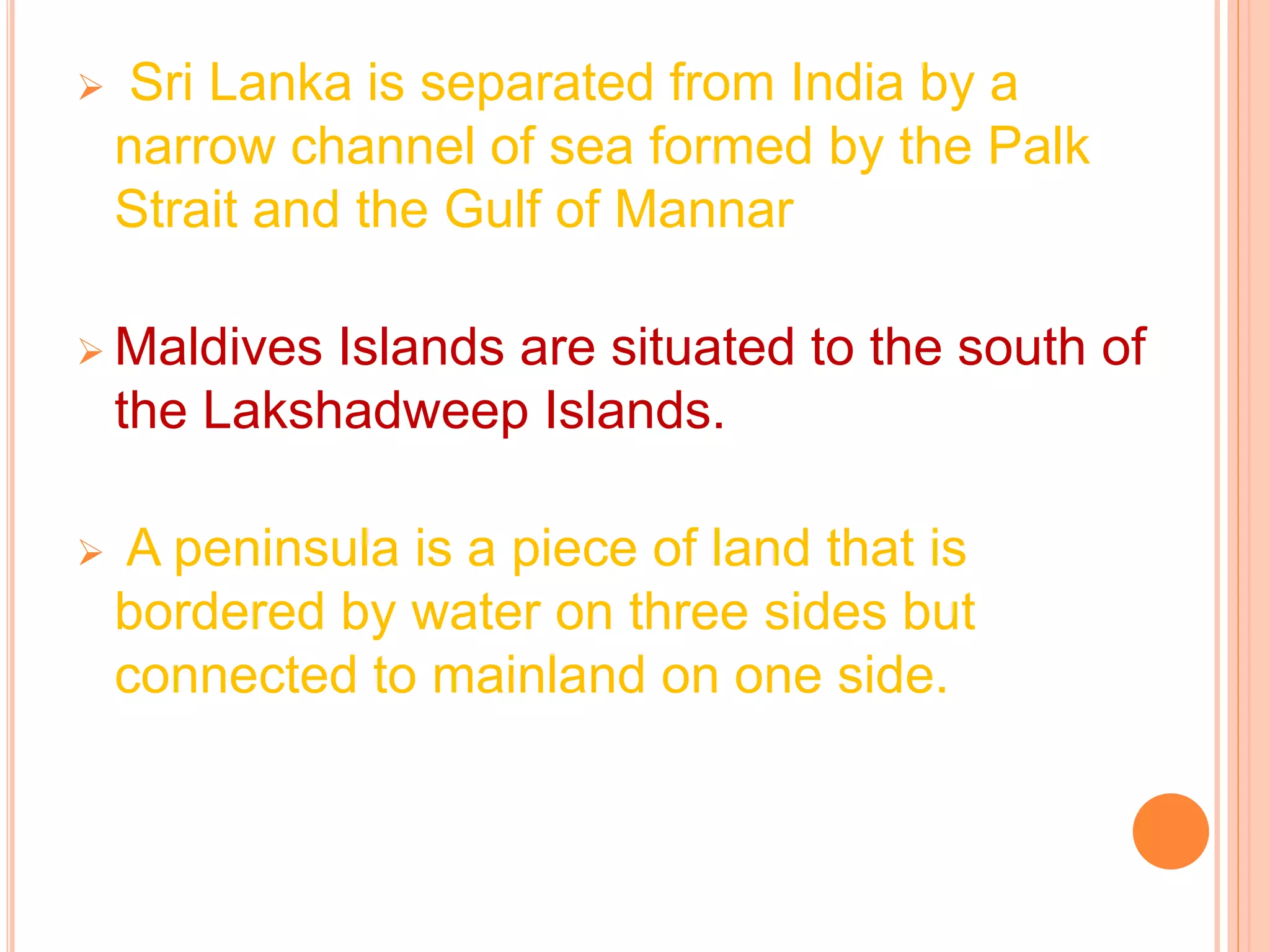  Sri Lanka is separated from India by a
narrow channel of sea formed by the Palk
Strait and the Gulf of Mannar
 Maldives Islands are situated to the south of
the Lakshadweep Islands.
 A peninsula is a piece of land that is
bordered by water on three sides but
connected to mainland on one side.
 