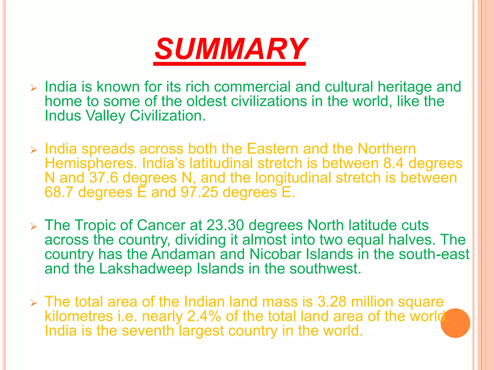 SUMMARY
 India is known for its rich commercial and cultural heritage and
home to some of the oldest civilizations in the world, like the
Indus Valley Civilization.
 India spreads across both the Eastern and the Northern
Hemispheres. India’s latitudinal stretch is between 8.4 degrees
N and 37.6 degrees N, and the longitudinal stretch is between
68.7 degrees E and 97.25 degrees E.
 The Tropic of Cancer at 23.30 degrees North latitude cuts
across the country, dividing it almost into two equal halves. The
country has the Andaman and Nicobar Islands in the south-east
and the Lakshadweep Islands in the southwest.
 The total area of the Indian land mass is 3.28 million square
kilometres i.e. nearly 2.4% of the total land area of the world.
India is the seventh largest country in the world.
 