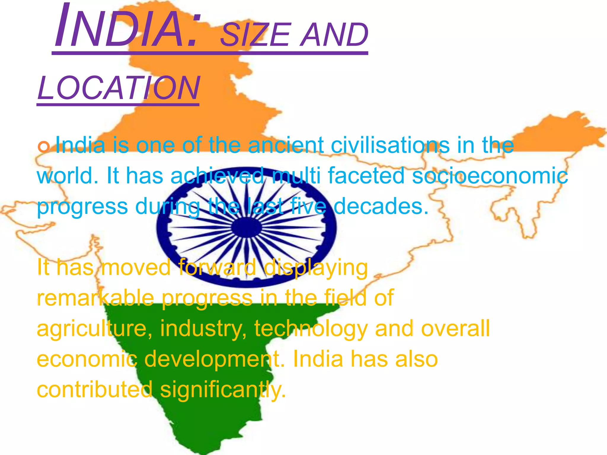 INDIA: SIZE AND
LOCATION
 India is one of the ancient civilisations in the
world. It has achieved multi faceted socioeconomic
progress during the last five decades.
It has moved forward displaying
remarkable progress in the field of
agriculture, industry, technology and overall
economic development. India has also
contributed significantly.
 