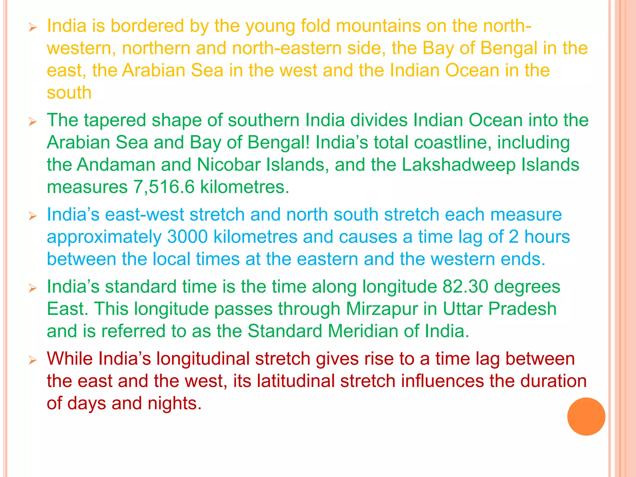  India is bordered by the young fold mountains on the north-
western, northern and north-eastern side, the Bay of Bengal in the
east, the Arabian Sea in the west and the Indian Ocean in the
south
 The tapered shape of southern India divides Indian Ocean into the
Arabian Sea and Bay of Bengal! India’s total coastline, including
the Andaman and Nicobar Islands, and the Lakshadweep Islands
measures 7,516.6 kilometres.
 India’s east-west stretch and north south stretch each measure
approximately 3000 kilometres and causes a time lag of 2 hours
between the local times at the eastern and the western ends.
 India’s standard time is the time along longitude 82.30 degrees
East. This longitude passes through Mirzapur in Uttar Pradesh
and is referred to as the Standard Meridian of India.
 While India’s longitudinal stretch gives rise to a time lag between
the east and the west, its latitudinal stretch influences the duration
of days and nights.
 