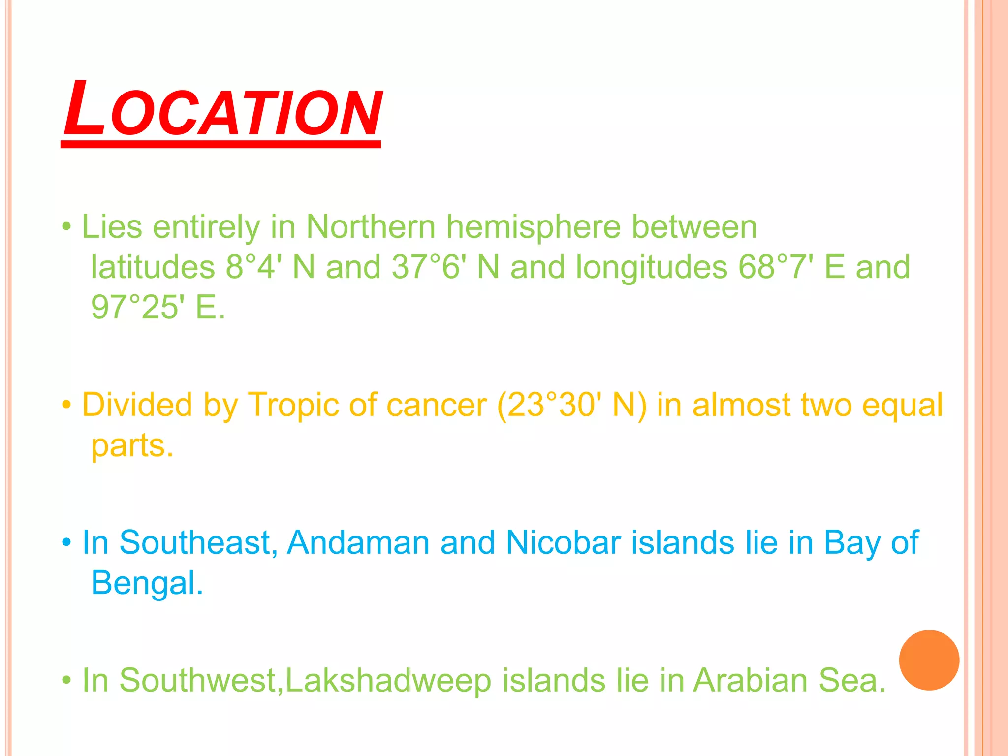 LOCATION
• Lies entirely in Northern hemisphere between
latitudes 8°4' N and 37°6' N and longitudes 68°7' E and
97°25' E.
• Divided by Tropic of cancer (23°30' N) in almost two equal
parts.
• In Southeast, Andaman and Nicobar islands lie in Bay of
Bengal.
• In Southwest,Lakshadweep islands lie in Arabian Sea.
 