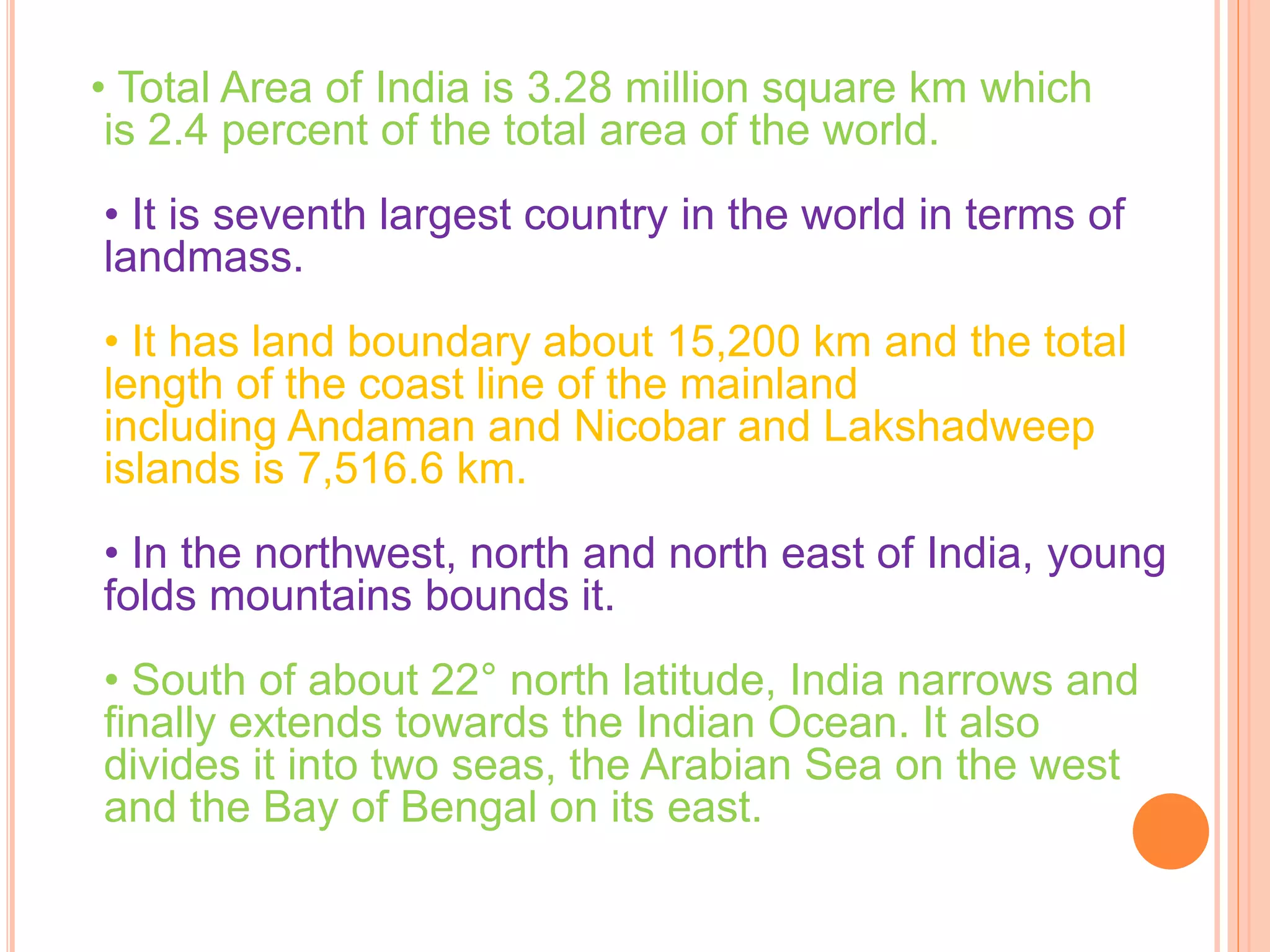• Total Area of India is 3.28 million square km which
is 2.4 percent of the total area of the world.
• It is seventh largest country in the world in terms of
landmass.
• It has land boundary about 15,200 km and the total
length of the coast line of the mainland
including Andaman and Nicobar and Lakshadweep
islands is 7,516.6 km.
• In the northwest, north and north east of India, young
folds mountains bounds it.
• South of about 22° north latitude, India narrows and
finally extends towards the Indian Ocean. It also
divides it into two seas, the Arabian Sea on the west
and the Bay of Bengal on its east.
 