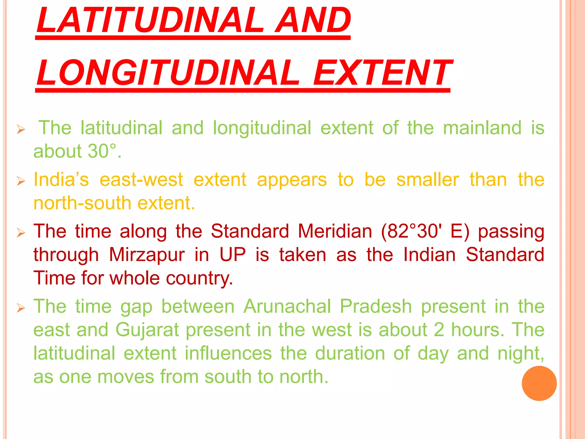 LATITUDINAL AND
LONGITUDINAL EXTENT
 The latitudinal and longitudinal extent of the mainland is
about 30°.
 India’s east-west extent appears to be smaller than the
north-south extent.
 The time along the Standard Meridian (82°30' E) passing
through Mirzapur in UP is taken as the Indian Standard
Time for whole country.
 The time gap between Arunachal Pradesh present in the
east and Gujarat present in the west is about 2 hours. The
latitudinal extent influences the duration of day and night,
as one moves from south to north.
 