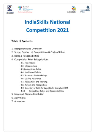 IndiaSkills National
Competition 2021
Table of Contents
1. Background and Overview
2. Scope, Conduct of Competitions & Code of Ethics
3. Roles & Responsibilities
4. Competition Rules & Regulations
4.1. Test Project
4.2. Infrastructure
4.3.Competition Rules
4.4. Health and Safety
4.5. Access to the Workshops
4.6. Quality Assurance
4.7. Assessment and Marking
4.8. Awards and Recognition
4.9. Selection of Skills for WorldSkills Shanghai 2022
4.10 Competitor Rights and Responsibilities
5. Issue and Dispute Resolution
6. Abilympics
7. Annexures
 