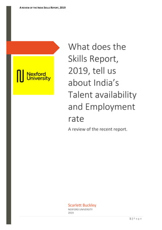 A REVIEW OF THE INDIA SKILLS REPORT, 2019
1 | P a g e
What does the
Skills Report,
2019, tell us
about India’s
Talent availability
and Employment
rate
A review of the recent report.
Scarlett Buckley
NEXFORD UNIVERSITY
2019
 