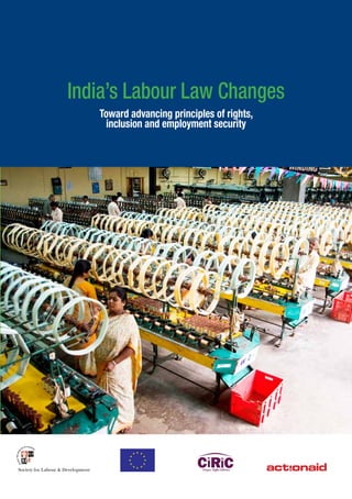 India’s Labour Law Changes
Toward advancing principles of rights,
inclusion and employment security
Society for Labour & DevelopmentSociety for Labour & Development
The proposed labour law changes in India begin against a backdrop of limited protection
for individual and collective rights for the vast majority of workers— principles that
have governed labour regulation in India from pre-independence British colonial rule to the
present. Since the 1920’s when India first recognized trade unions, the central government has
maintained strict legislative control over collective rights. Although workers’ rights progressively
expanded in coverage post-independence, they also remained extremely limited in their
application—including mostly industrial workers and therefore excluding the vast majority of
workers in India from protection. The reach of workplace protections, furthermore, has been
progressively circumscribed since the 1990s as an increasing number of workers are pushed
into the unorganized sector workforce.
As detailed in this report, proposed labour law changes aim to further increase workforce
flexibility, decrease the bargaining authority of trade unions and diminish the reach of India’s
state labour regulatory apparatus. These changes promise to push an increasing number of
workers into precarious work—increasing economic inequality, insecurity and instability among
workers.
Economic development should be undertaken to improve the lives of people, families and
communities. These principles are at the core of India’s constitutional and international
commitments. This publication has been brought out with the hope that it contributes to
an engagement with proposed changes through an inclusionary process that foregrounds
constitutional and international human rights, common to organized, unorganized and self-
employed workers.
India’s
Labour Law Changes
Toward advancing principles of rights,
inclusion and employment security
 