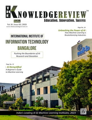 India's Leading AI & Machine Learning Ins tutes, 2023
www.theknowledgereview.in
Vol. 10 | Issue 02 | 2023
Vol. 10 | Issue 02 | 2023
Vol. 10 | Issue 02 | 2023
India
Information Technology
Bangalore
Pushing the Boundaries of AI
Research and Educa on
Page No. 24
Unleashing the Power of AI
How Machine Learning is
Revolu onizing Industries
International Institute of
AI Demys ﬁed
A Beginner's Guide
to Machine Learning
Page No. 12
 