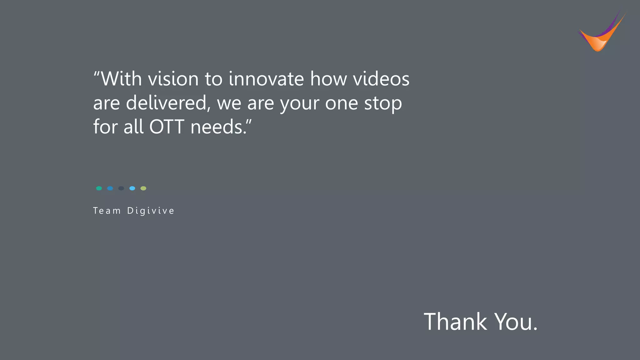 13
“With vision to innovate how videos
are delivered, we are your one stop
for all OTT needs.”
Te a m D i g i v i v e
Thank You.
 
