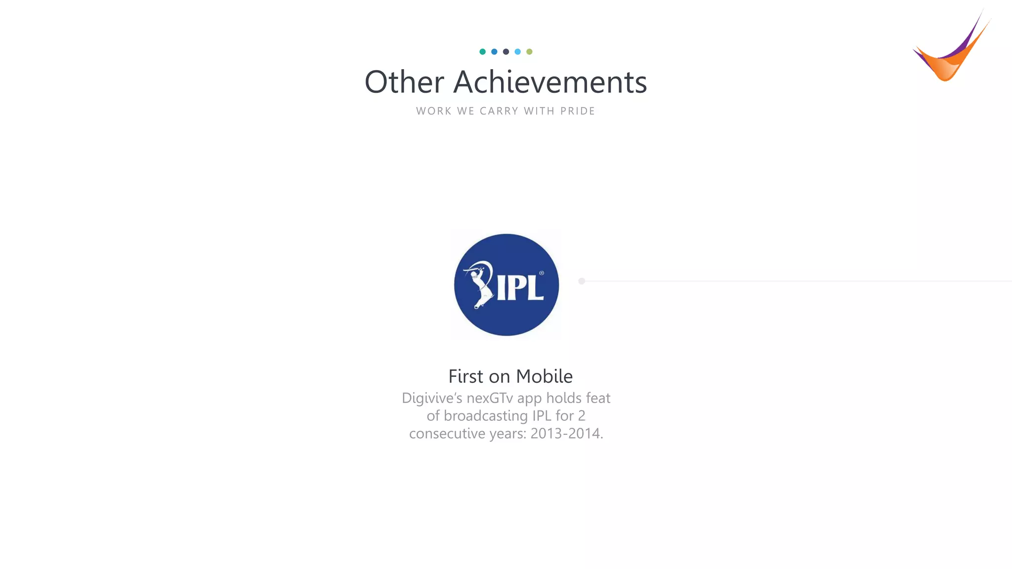 4
Digivive’s nexGTv app holds feat
of broadcasting IPL for 2
consecutive years: 2013-2014.
First on Mobile
Other Achievements
WOR K WE CA R RY WITH P R IDE
 