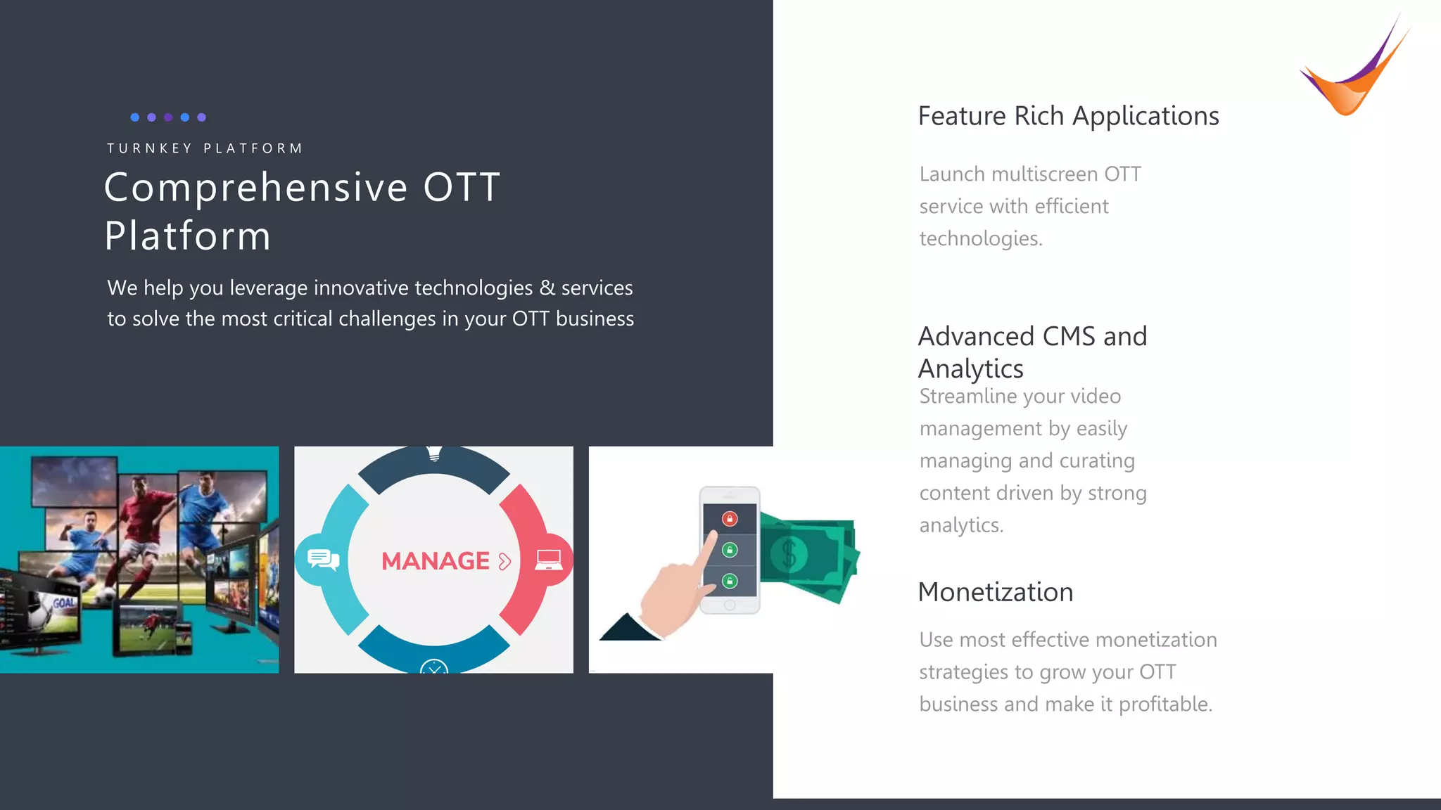 7
Comprehensive OTT
Platform
T U R N K E Y P L A T F O R M
We help you leverage innovative technologies & services
to solve the most critical challenges in your OTT business
Streamline your video
management by easily
managing and curating
content driven by strong
analytics.
Advanced CMS and
Analytics
Use most effective monetization
strategies to grow your OTT
business and make it profitable.
Monetization
Launch multiscreen OTT
service with efficient
technologies.
Feature Rich Applications
 