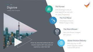 2
India’s leading provider of
white label OTT services with
10+ years of experience.
The Pioneer
1st Company to launch
Mobile TV App in India.
The First Mover
Most cost efficient managed
OTT solution.
The Most Efficient
One-stop shop for OTT
players requiring a global,
modular OTT service.
Global Solution Delivery
Digivive
L eadin g PaaS Compan y
Driven by seasoned professionals and
industry experts with many years of
experience under their belt.
 