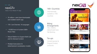 3
Telco, Wallets,
Debit/Credit Card,
Net Banking.
Billing
Arrangements
Content partner &
Original Content
producers.
Tie-ups
Internationally
available in 140+
countries.
140+ Countries
• 35 million+ users have downloaded
and installed nexGTv app
• 170+ Live Channels, 14 Languages
• ~10,000 hours of content 2000+
Movie Titles
• Robust Platform to Support Both Live
and On-Demand Content
• Multiple Subscription &
Advertisement monetization models
nexGTv
In dia's F ir st Mobile T V App
 