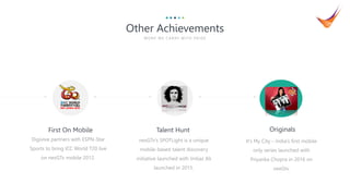 5
Digivive partners with ESPN-Star
Sports to bring ICC World T20 live
on nexGTv mobile 2012.
First On Mobile Talent Hunt
nexGTv’s SPOTLight is a unique
mobile-based talent discovery
initiative launched with Imtiaz Ali
launched in 2015.
It’s My City – India’s first mobile
only series launched with
Priyanka Chopra in 2016 on
nexGtv.
Originals
Other Achievements
WOR K WE CA R RY WITH P R IDE
 