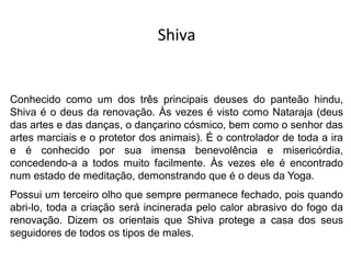 Shiva
Conhecido como um dos três principais deuses do panteão hindu,
Shiva é o deus da renovação. Às vezes é visto como Nataraja (deus
das artes e das danças, o dançarino cósmico, bem como o senhor das
artes marciais e o protetor dos animais). É o controlador de toda a ira
e é conhecido por sua imensa benevolência e misericórdia,
concedendo-a a todos muito facilmente. Às vezes ele é encontrado
num estado de meditação, demonstrando que é o deus da Yoga.
Possui um terceiro olho que sempre permanece fechado, pois quando
abri-lo, toda a criação será incinerada pelo calor abrasivo do fogo da
renovação. Dizem os orientais que Shiva protege a casa dos seus
seguidores de todos os tipos de males.
 