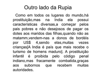 Outro lado da Rupia
Como em todos os lugares do mundo,há
prostituição,mas na India ela possui
características diversas,a começar pelos
pais pobres e não desejosos de pagar os
dotes aos maridos das filhas,quando não as
matamm,vendem-nas a donos de bordéis
por US$ 4,sendo elas,muitas vezes
crianças[A India é país que mais recebe o
turismo de homens maduro]. A prostituição
infantil é proibida pelo código penal
indiano,mas fracamente combatida,graças
aos subornos que recebem muitas
autoridades.
 