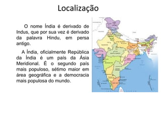 Localização
O nome Índia é derivado de
Indus, que por sua vez é derivado
da palavra Hindu, em persa
antigo.
A Índia, oficialmente República
da Índia é um país da Ásia
Meridional. É o segundo país
mais populoso, sétimo maior em
área geográfica e a democracia
mais populosa do mundo.
 