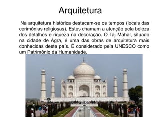 Arquitetura
Na arquitetura histórica destacam-se os tempos (locais das
cerimônias religiosas). Estes chamam a atenção pela beleza
dos detalhes e riqueza na decoração. O Taj Mahal, situado
na cidade de Agra, é uma das obras de arquitetura mais
conhecidas deste país. É considerado pela UNESCO como
um Patrimônio da Humanidade.
 