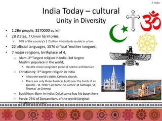 2. India


                          India Today – cultural
                                      Unity in Diversity
•   1.2Bn people, 3270000 sq.km
•   28 states, 7 Union territories
    •   30% of the country’s 1.2 billion inhabitants reside in urban
•   22 official languages, 1576 official 'mother tongues',
•   7 major religions, birthplace of 4,
     – Islam: 2nd largest religion in India; 3rd largest
       Muslim populace in the world,
          • Has the most recognized piece of Islamic architecture
     – Christianity: 3rd largest religion in India
          • It has the world's oldest Catholic church,
          • There are only three Basilicas built over the tomb of an
            apostle.- St. Peter's at Rome, St. James’ at Santiago, St.
            Thomas’ at Chennai
     – Buddhism: Born in India; Dalai Lama has his base there
     – Parsis: 75% of Zoroastrians of the world (original
       inhabitants of Iran)
 