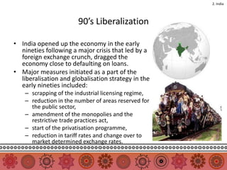 2. India




                        90’s Liberalization

• India opened up the economy in the early
  nineties following a major crisis that led by a
  foreign exchange crunch, dragged the
  economy close to defaulting on loans.
• Major measures initiated as a part of the
  liberalisation and globalisation strategy in the
  early nineties included:
    – scrapping of the industrial licensing regime,
    – reduction in the number of areas reserved for
      the public sector,
    – amendment of the monopolies and the
      restrictive trade practices act,
    – start of the privatisation programme,
    – reduction in tariff rates and change over to
      market determined exchange rates.
 
